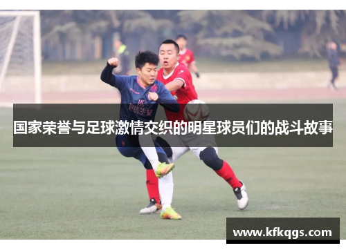 国家荣誉与足球激情交织的明星球员们的战斗故事