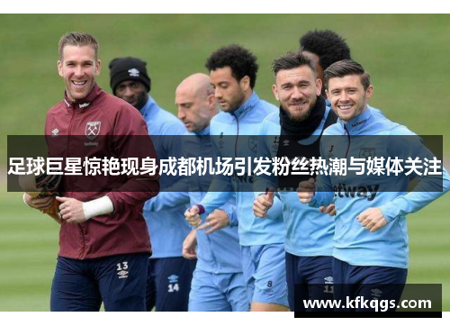 足球巨星惊艳现身成都机场引发粉丝热潮与媒体关注