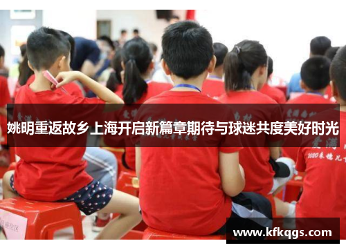 姚明重返故乡上海开启新篇章期待与球迷共度美好时光