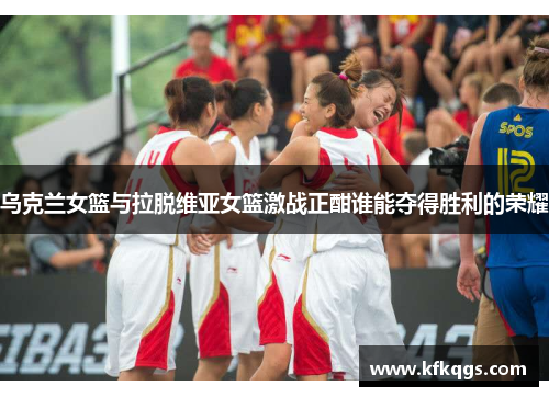 乌克兰女篮与拉脱维亚女篮激战正酣谁能夺得胜利的荣耀